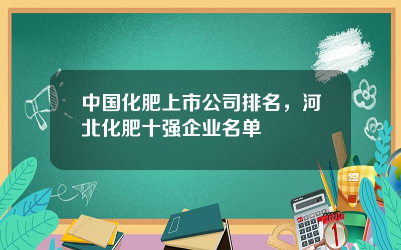 中国化肥上市公司排名，河北化肥十强企业名单