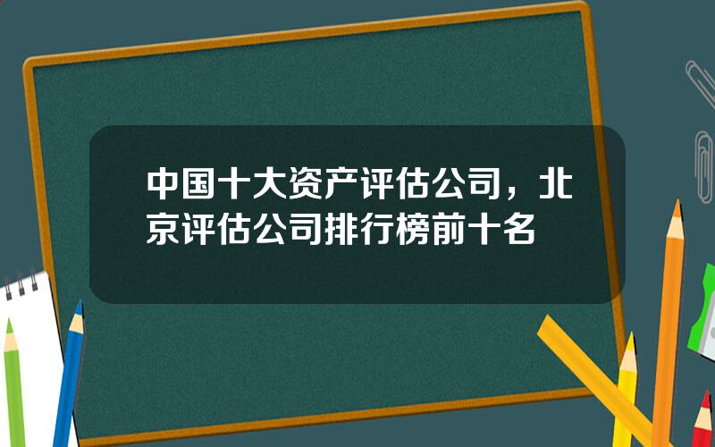 中国十大资产评估公司，北京评估公司排行榜前十名