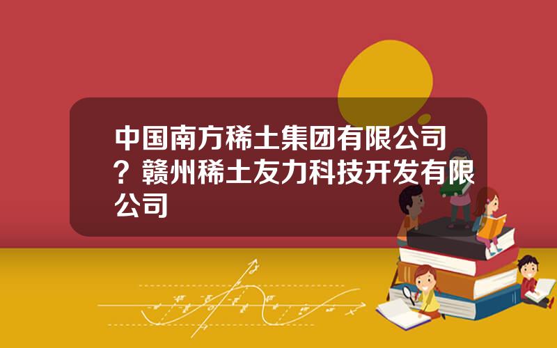 中国南方稀土集团有限公司？赣州稀土友力科技开发有限公司