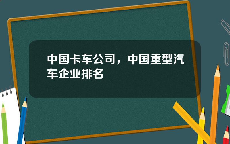 中国卡车公司，中国重型汽车企业排名