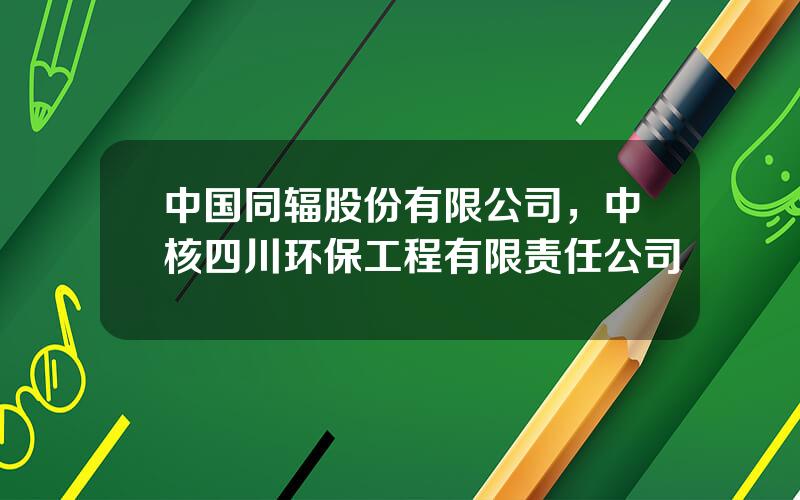 中国同辐股份有限公司，中核四川环保工程有限责任公司