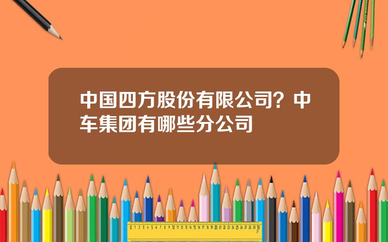 中国四方股份有限公司？中车集团有哪些分公司