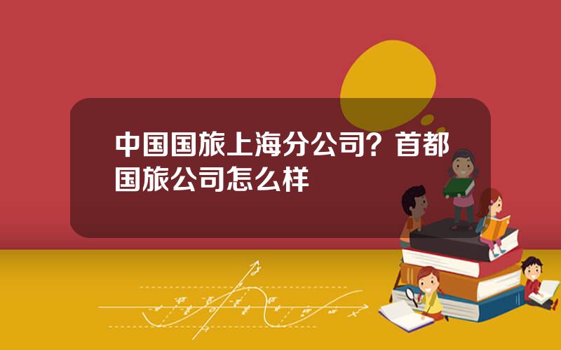 中国国旅上海分公司？首都国旅公司怎么样