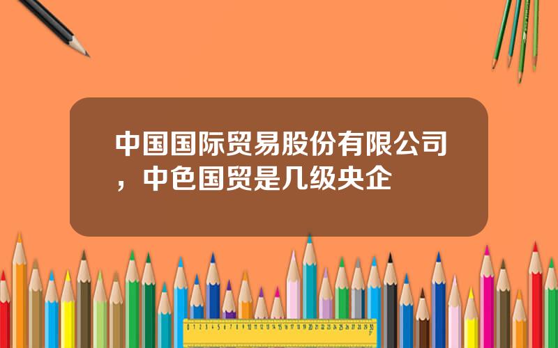 中国国际贸易股份有限公司，中色国贸是几级央企