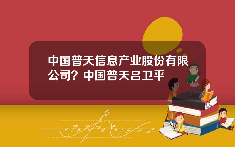 中国普天信息产业股份有限公司？中国普天吕卫平