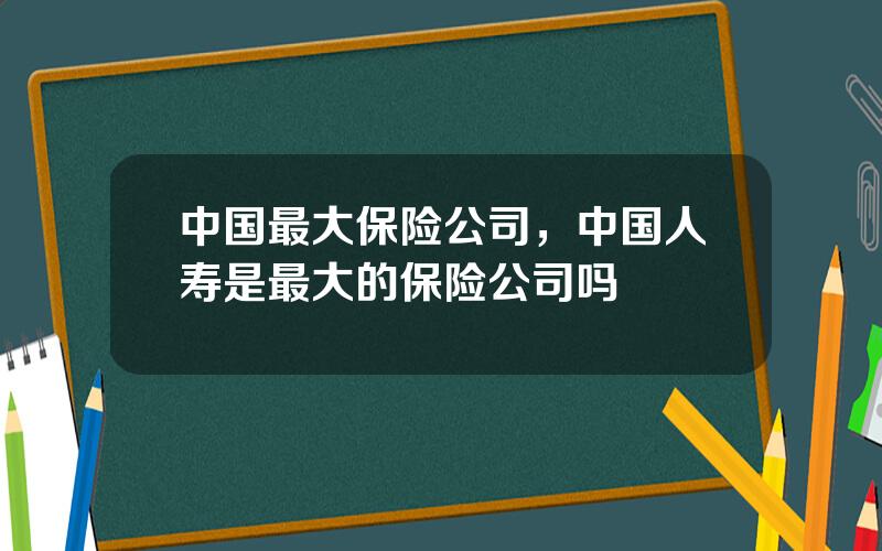 中国最大保险公司，中国人寿是最大的保险公司吗