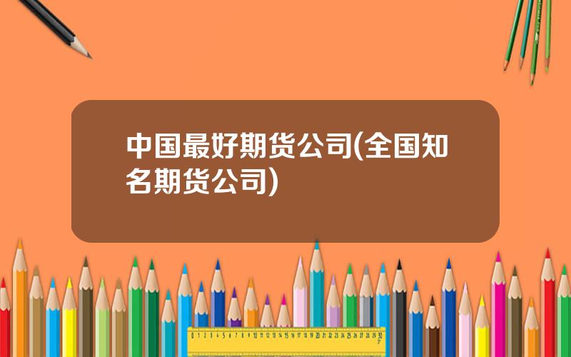 中国最好期货公司(全国知名期货公司)