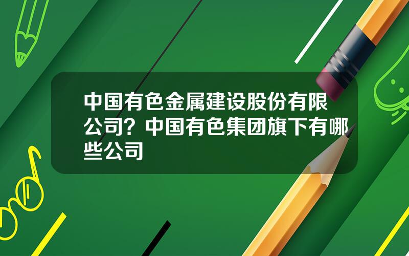 中国有色金属建设股份有限公司？中国有色集团旗下有哪些公司