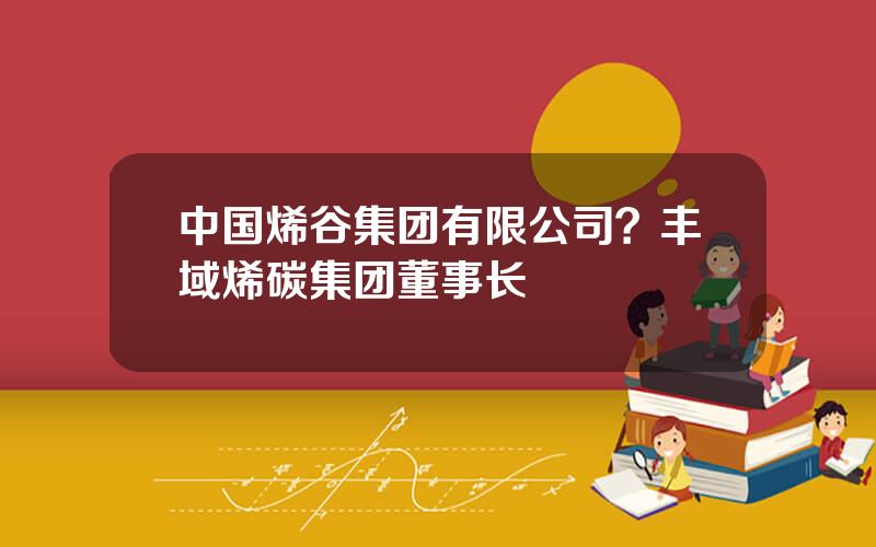 中国烯谷集团有限公司？丰域烯碳集团董事长