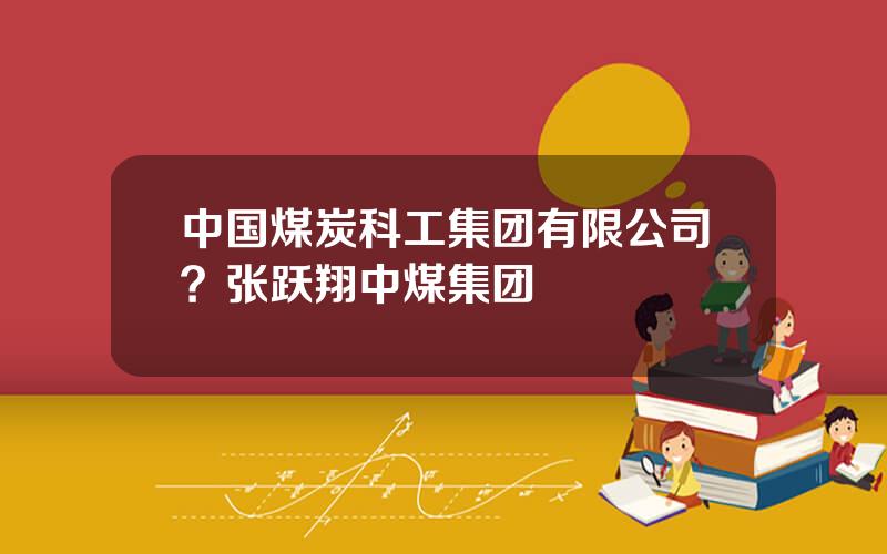 中国煤炭科工集团有限公司？张跃翔中煤集团