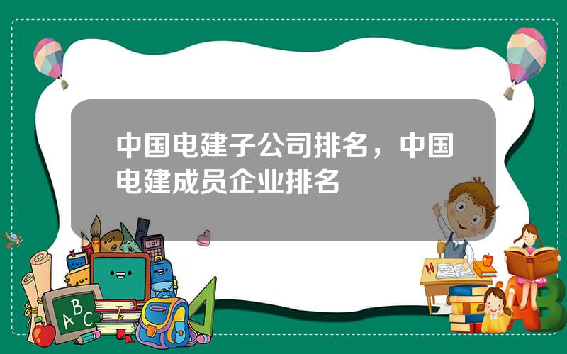 中国电建子公司排名，中国电建成员企业排名