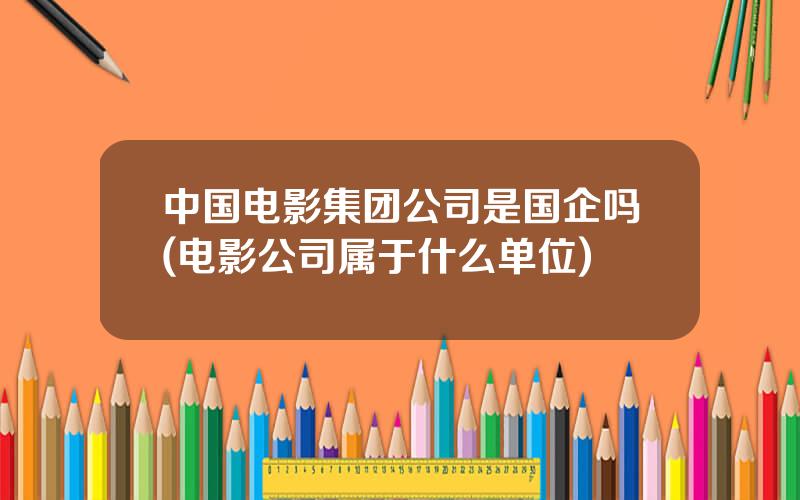 中国电影集团公司是国企吗(电影公司属于什么单位)