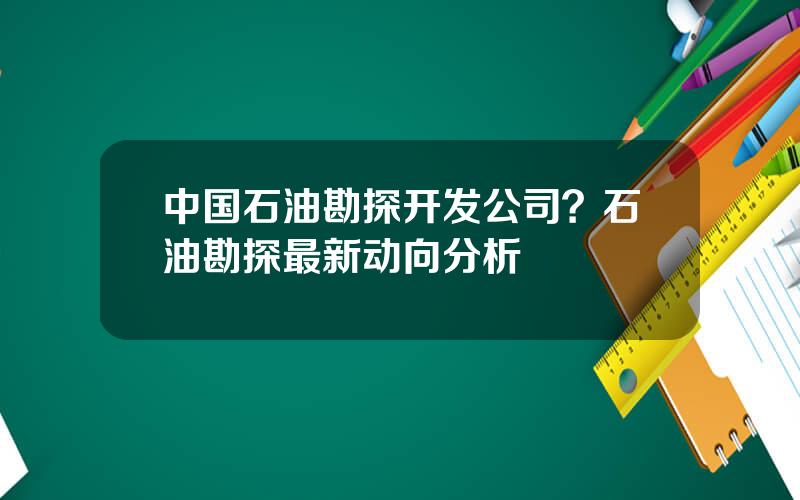 中国石油勘探开发公司？石油勘探最新动向分析