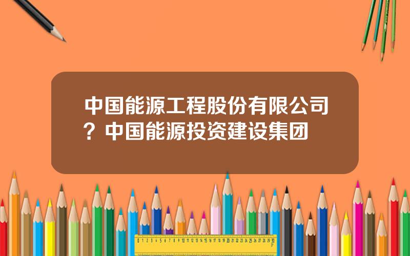 中国能源工程股份有限公司？中国能源投资建设集团