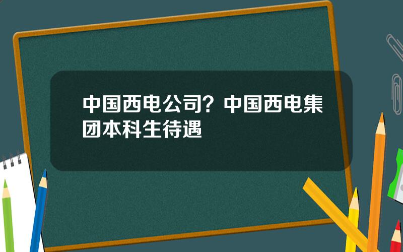 中国西电公司？中国西电集团本科生待遇