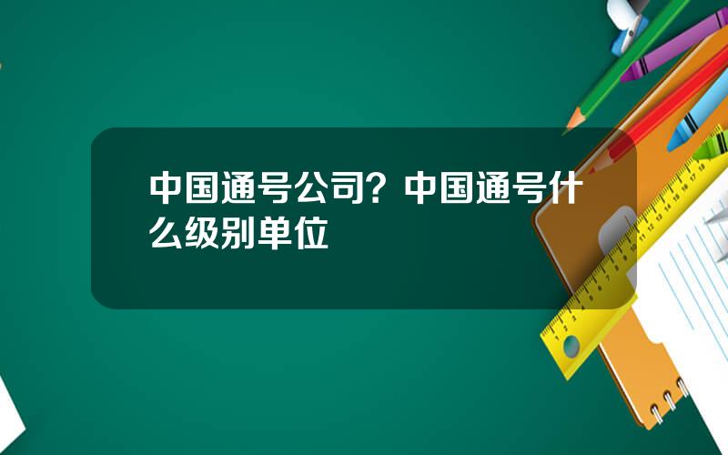 中国通号公司？中国通号什么级别单位