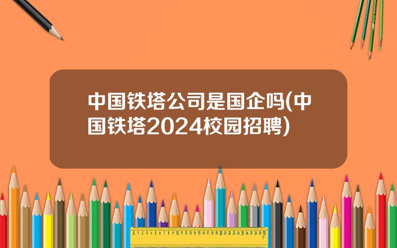 中国铁塔公司是国企吗(中国铁塔2024校园招聘)