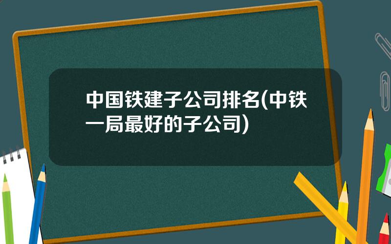 中国铁建子公司排名(中铁一局最好的子公司)