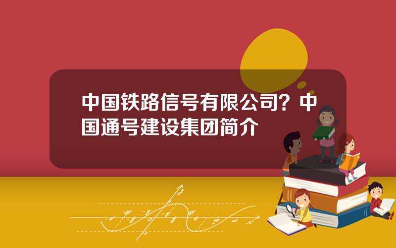 中国铁路信号有限公司？中国通号建设集团简介