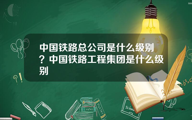 中国铁路总公司是什么级别？中国铁路工程集团是什么级别