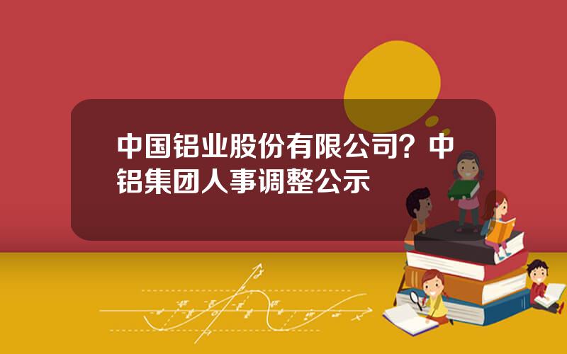 中国铝业股份有限公司？中铝集团人事调整公示