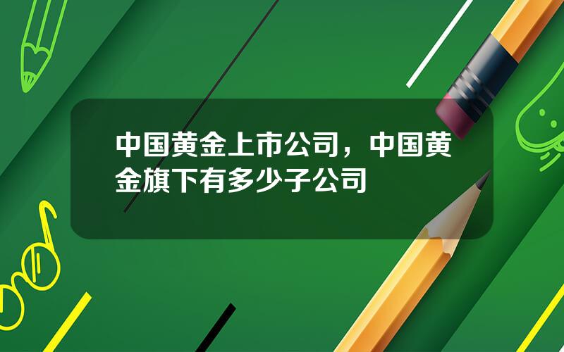 中国黄金上市公司，中国黄金旗下有多少子公司