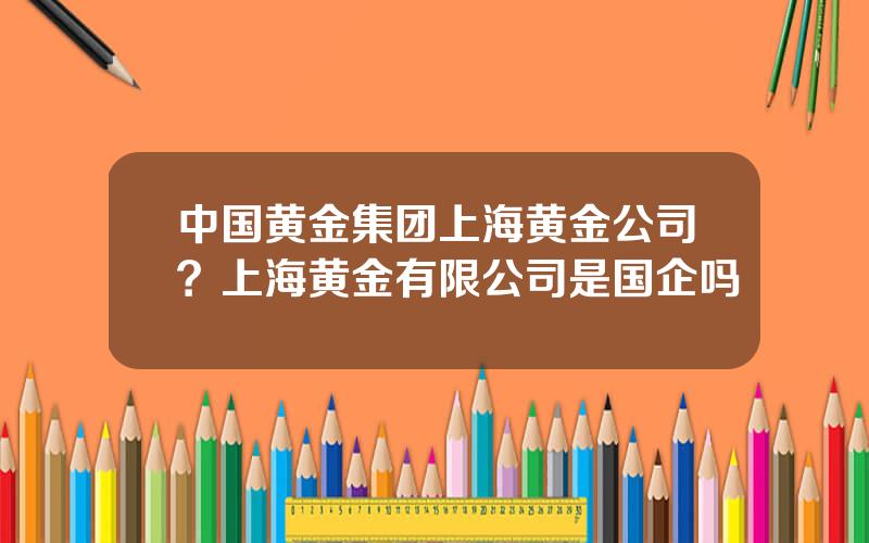 中国黄金集团上海黄金公司？上海黄金有限公司是国企吗