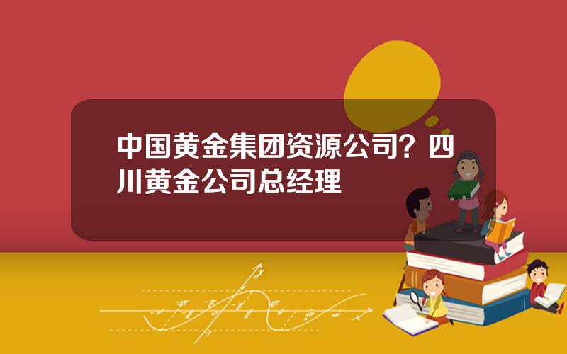 中国黄金集团资源公司？四川黄金公司总经理