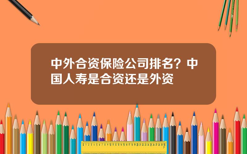 中外合资保险公司排名？中国人寿是合资还是外资