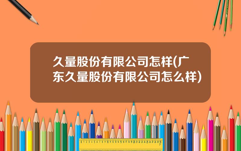 久量股份有限公司怎样(广东久量股份有限公司怎么样)