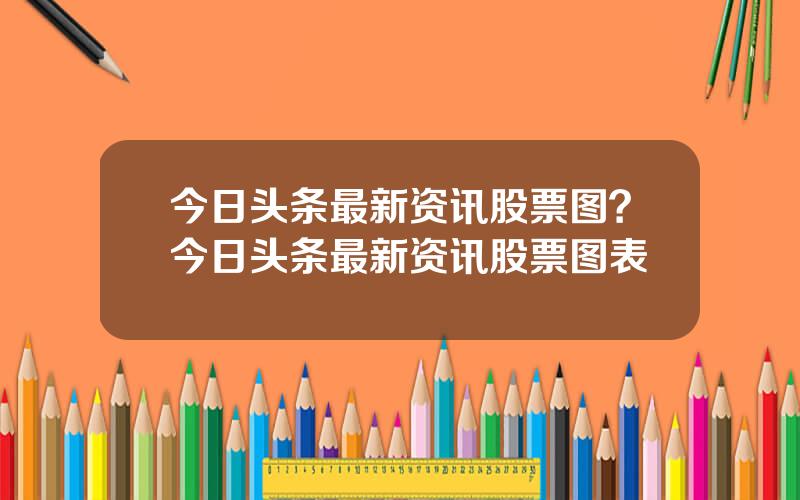 今日头条最新资讯股票图？今日头条最新资讯股票图表