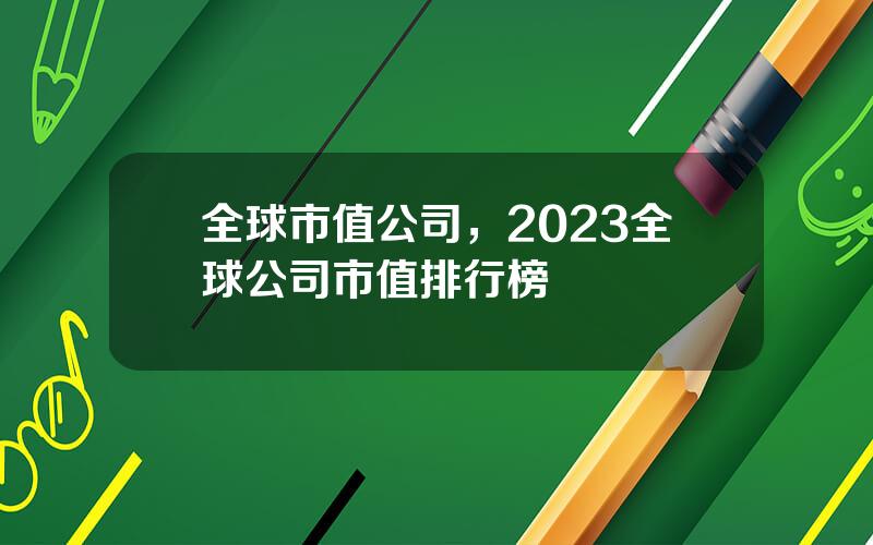 全球市值公司，2023全球公司市值排行榜