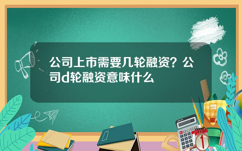 公司上市需要几轮融资？公司d轮融资意味什么