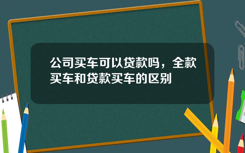 公司买车可以贷款吗，全款买车和贷款买车的区别