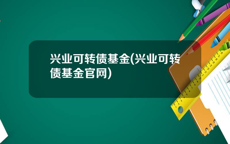 兴业可转债基金(兴业可转债基金官网)