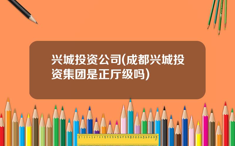 兴城投资公司(成都兴城投资集团是正厅级吗)