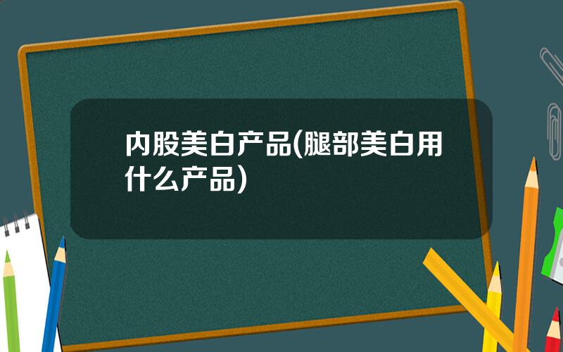 内股美白产品(腿部美白用什么产品)