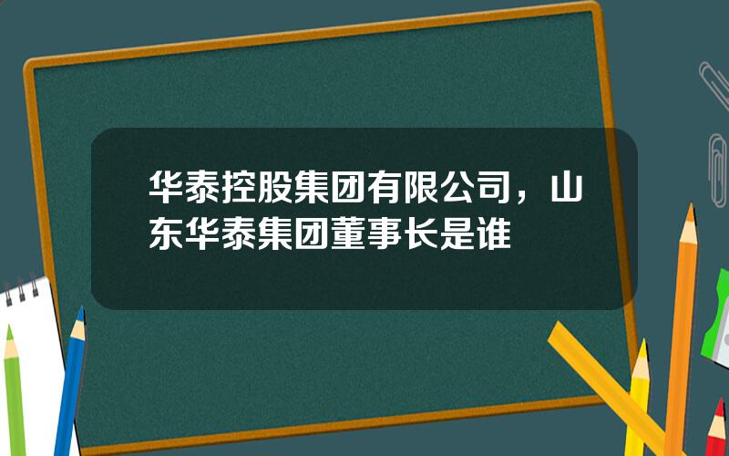 华泰控股集团有限公司，山东华泰集团董事长是谁