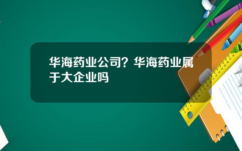 华海药业公司？华海药业属于大企业吗