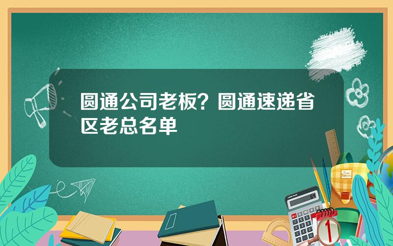 圆通公司老板？圆通速递省区老总名单