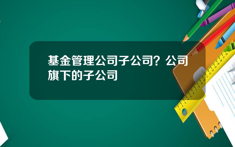 基金管理公司子公司？公司旗下的子公司