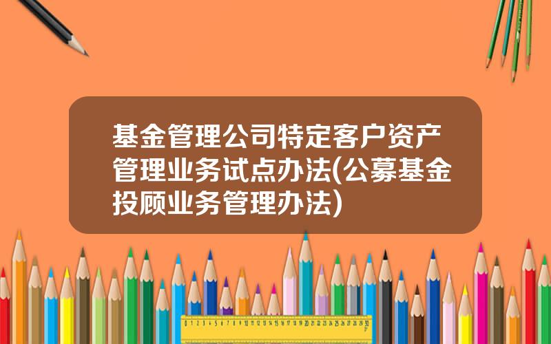 基金管理公司特定客户资产管理业务试点办法(公募基金投顾业务管理办法)