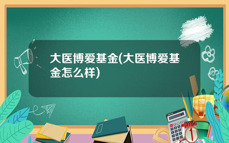 大医博爱基金(大医博爱基金怎么样)