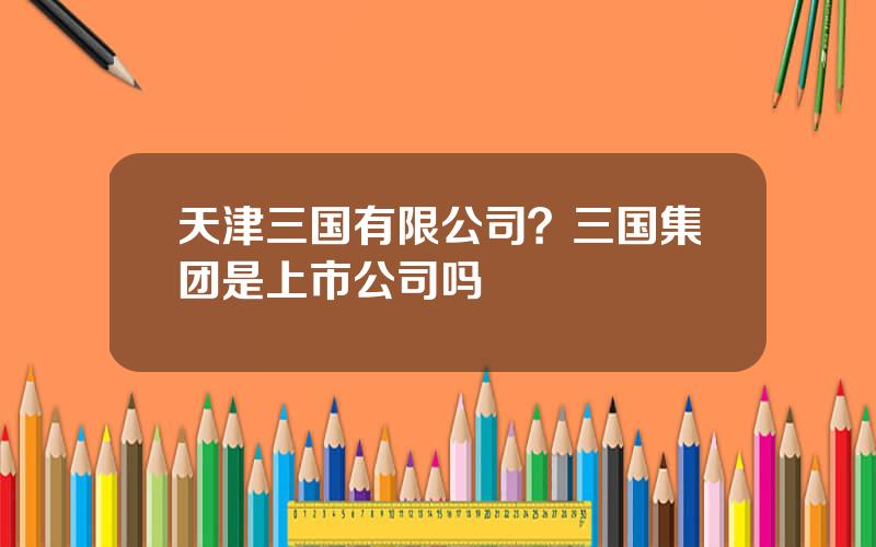 天津三国有限公司？三国集团是上市公司吗