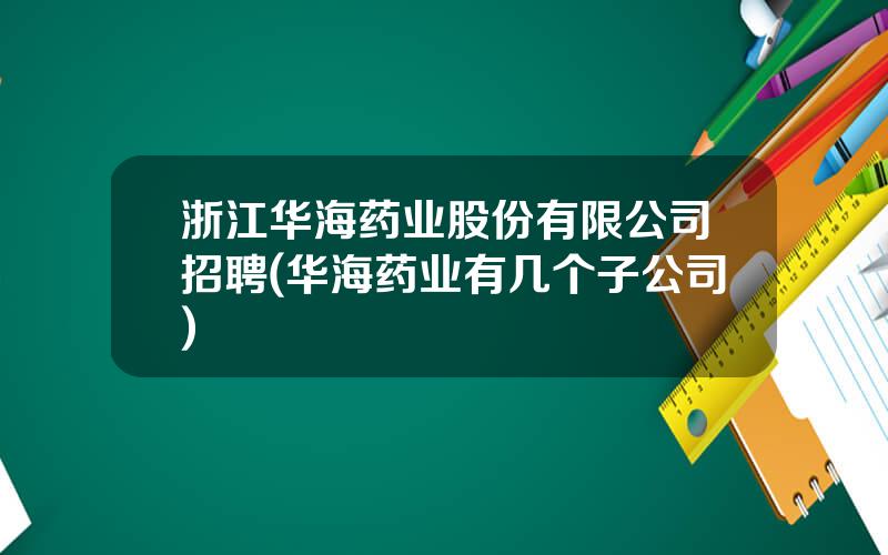 浙江华海药业股份有限公司招聘(华海药业有几个子公司)