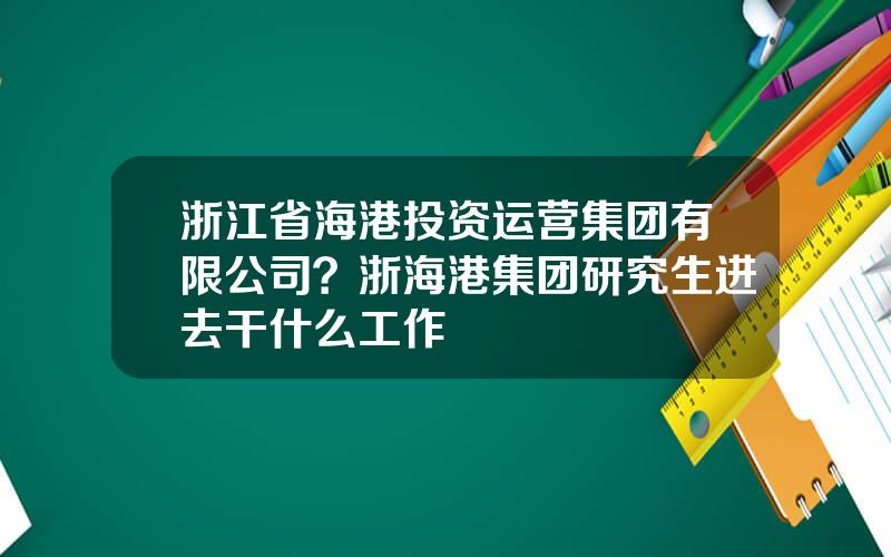 浙江省海港投资运营集团有限公司？浙海港集团研究生进去干什么工作