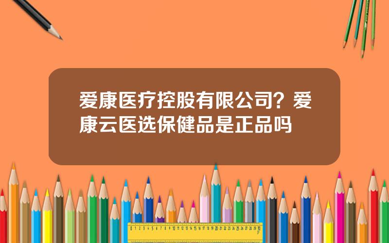 爱康医疗控股有限公司？爱康云医选保健品是正品吗