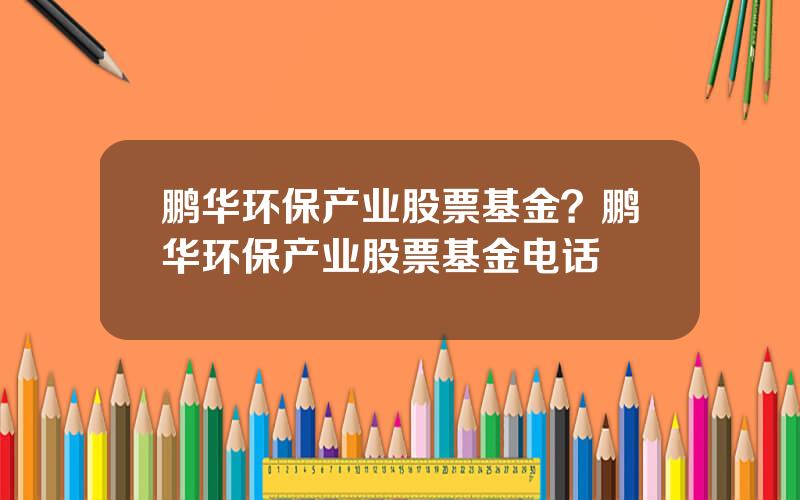 鹏华环保产业股票基金？鹏华环保产业股票基金电话